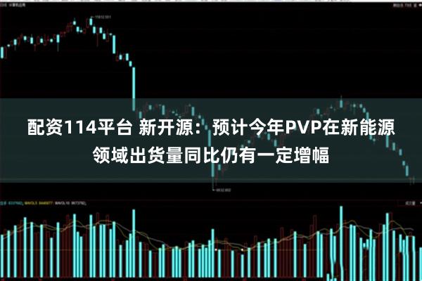 配资114平台 新开源：预计今年PVP在新能源领域出货量同比仍有一定增幅