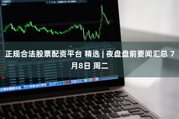正规合法股票配资平台 精选 | 夜盘盘前要闻汇总 7月8日 周二