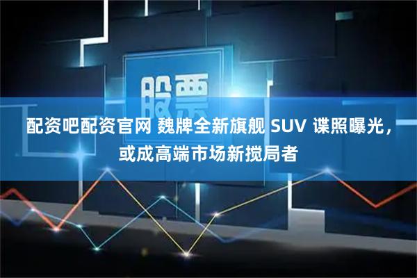 配资吧配资官网 魏牌全新旗舰 SUV 谍照曝光，或成高端市场新搅局者
