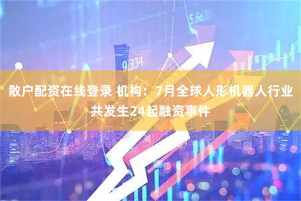 散户配资在线登录 机构：7月全球人形机器人行业共发生24起融资事件