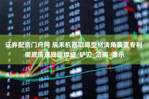 证券配资门户网 辰禾机器取得型材清角装置专利 彻底清理残留焊缝_铲刀_济南_显示