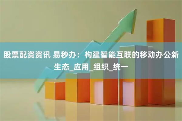 股票配资资讯 易秒办：构建智能互联的移动办公新生态_应用_组织_统一