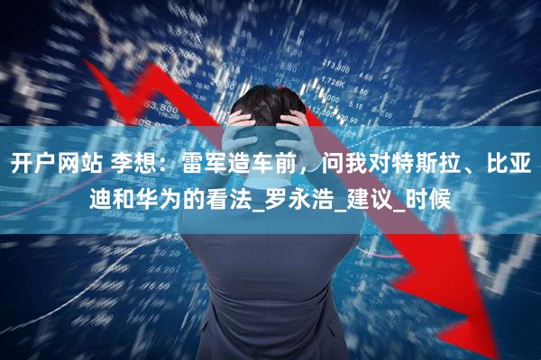 开户网站 李想：雷军造车前，问我对特斯拉、比亚迪和华为的看法_罗永浩_建议_时候