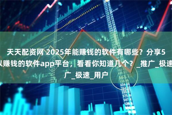 天天配资网 2025年能赚钱的软件有哪些？分享5个可以赚钱的软件app平台，看看你知道几个？_推广_极速_用户