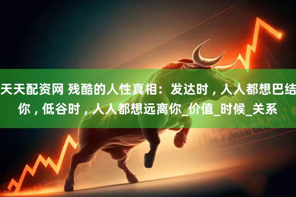 天天配资网 残酷的人性真相：发达时 , 人人都想巴结你 , 低谷时 , 人人都想远离你_价值_时候_关系