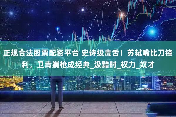 正规合法股票配资平台 史诗级毒舌！苏轼嘴比刀锋利，卫青躺枪成经典_汲黯时_权力_奴才